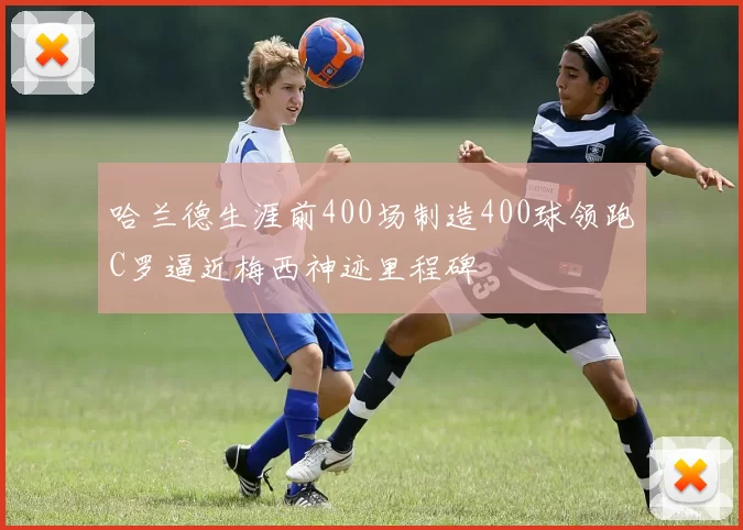 哈兰德生涯前400场制造400球领跑C罗逼近梅西神迹里程碑